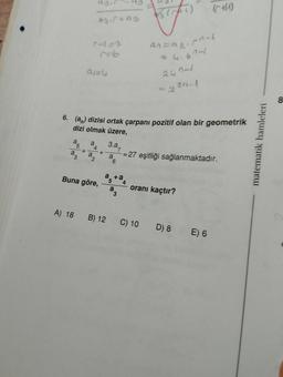 a
a
5
3
A) 18
A
+
6. (an) dizisi ortak çarpanı pozitif olan bir geometrik
dizi olmak üzere,
a
a
4
agir
2
93.5+93
Buna göre,
7=6
+
3.a
a
6
1/3 (FF)
a+a
an=240-1
4.6741
2431
=230-1
(H)
= 27 eşitliği sağlanmaktadır.
oranı kaçtır?
B) 12 C) 10 D) 8E) 6
matematik hamleleri
8