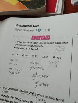 1.
Geometrik Dizi
Zorluk Derecesi 1 2 3 4 5
3 x y 375
Şekilde kutularda yazan sayılar soldan sağa sıralı
geometrik dizi oluşturmaktadır.
Buna göre, x + y kaçtır?
A) 15 B) 70
al=3
92=X
a2=alır
X=3r
C) 75
x=3y
y²=375x
¥²³/=
37573
=375X
¥12²=3*5
35
D) 90 E) 185
y=
. (a) geometrik dizisinin ortak çarpanı ile ikinci terimi
eşittir.
r=92
Dizinin dördüncü terimi 64
nin üçüncü tari