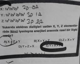 X: 1s²2s²2p6 24-SA
Y: 1s²2s² 2p 3s¹ 30 IA
Z: 15² 28² 2p 3s² 3P 24
Yukarıda elektron dizilişleri verilen X, Y, Z elementle-
rinin ikinci iyonlaşma enerjileri arasında nasıl bir ilişki
vardır?
A) X Z Y
B) X>Y>Z
D) Y>Z>X
E) Y>X>
C) Z> X> Y