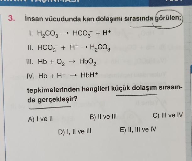 3. İnsan vücudunda kan dolaşımı sırasında görülen;
1.
H₂CO3 → HCO3 + H+
-
II. HCO3 + H+ → H₂CO3
III. Hb + O₂ → HbO₂
2
IV. Hb + H+ → HbH+
tepkimelerinden
da gerçekleşir?
A) I ve II
hangileri küçük dolaşım sırasın-
B) II ve III
D) I, II ve III
C) III ve IV
E