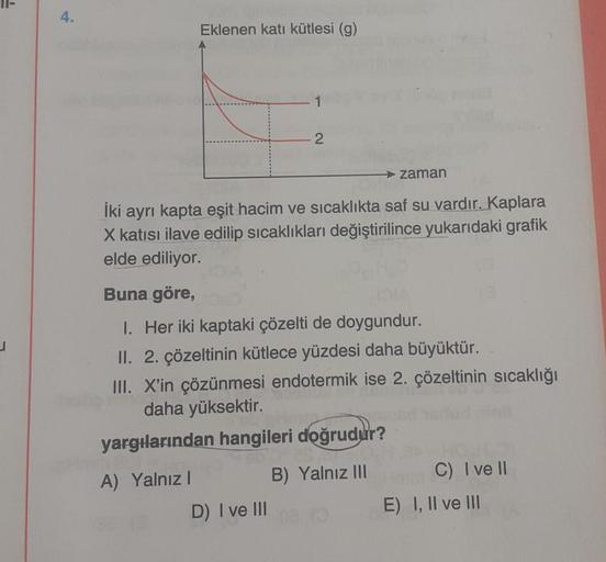 ļ
4.
Eklenen katı kütlesi (g)
2
→ zaman
İki ayrı kapta eşit hacim ve sıcaklıkta saf su vardır. Kaplara
X katısı ilave edilip sıcaklıkları değiştirilince yukarıdaki grafik
elde ediliyor.
Buna göre,
1. Her iki kaptaki çözelti de doygundur.
II. 2. çözeltinin 