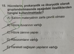 15. Hücrelerin, prokaryotik ve ökaryotik olarak
gruplandırılmasında aşağıdaki özelliklerden
hangisi kullanılmaktadır?
A) Kalıtım materyalinin zarla çevrili olması
B) Hücre duvarının varlığı
e) Hücre zarının yapısı OVOY
B
D) Ribozomların varlığı
E) Hareketi sağlayan yapıların varlığı
6b
20/0