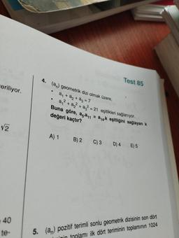 eriliyor.
√2
40
te-
5.
4. (a) geometrik dizi olmak üzere,
a₁ + a₂ + a₂ = 7
a₁²+ a² + a² = 21 eşitlikleri sağlanıyor.
Buna göre, a.a11
değeri kaçtır?
.
Test 85
A) 1
= a₁4-k eşitliğini sağlayan k
B) 2 C) 3 D) 4 E) 5
(a) pozitif terimli sonlu geometrik dizisinin son dört
inin toplamı ilk dört teriminin toplamının 1024