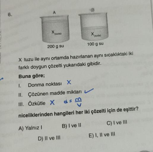 6.
X(SU
(suda)
200 g su
X tuzu ile aynı ortamda hazırlanan aynı sıcaklıktaki iki
farklı doygun çözelti yukarıdaki gibidir.
Buna göre;
1.
II.
III. Özkütle X
Donma noktası X
A) Yalnız I
X (suda)
100 g su
Çözünen madde miktarı
de m
niceliklerinden hangileri h