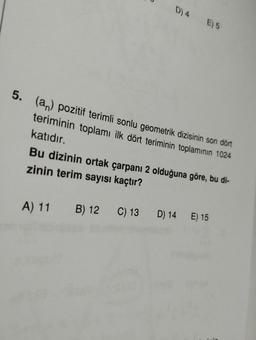 D) 4 E) 5
5. (an) pozitif terimli sonlu geometrik dizisinin son dört
teriminin toplamı ilk dört teriminin toplamının 1024
katıdır.
Bu dizinin ortak çarpanı 2 olduğuna göre, bu di-
zinin terim sayısı kaçtır?
A) 11 B) 12 C) 13 D) 14 E) 15