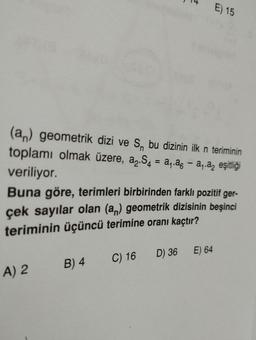 (an) geometrik dizi ve S, bu dizinin ilk n teriminin
toplamı olmak üzere, a₂.S4 = a₁.a — a₁.ª eşitliği
veriliyor.
A) 2
E
Buna göre, terimleri birbirinden farklı pozitif ger-
çek sayılar olan (an) geometrik dizisinin beşinci
teriminin üçüncü terimine oranı kaçtır?
B) 4
C) 16 D) 36
E) 15
E) 64