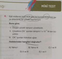 liği
4. Eşit mollerde zayıf HCN asiti ile kuvvetli KOH bazı su-
ya eklenerek bir çözelti hazırlanıyor.
Buna göre;
1. Oluşan çözelti tampon çözeltisidir.
II. Çözeltinin OH iyonları derişimi 1 x 107 M den bü-
yüktür.
III. CN iyonları hidrolize uğrar.
ifadelerinden hangileri doğrudur?
A) Yalnız I
D) II ve III
MİNİ TEST
B) Yalnız III
E) I ve II
C) I ve III