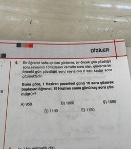 18
L
4.
Bir öğrenci hafta içi olan günlerde, bir önceki gün çözdüğü
soru sayısının 10 fazlasını ve hafta sonu olan günlerde bir
önceki gün çözdüğü soru sayısının 2 katı kadar soru
çözmektedir.
nebie!!
Buna göre, 1 Haziran pazartesi günü 10 soru çözerek
başlayan öğrenci, 19 Haziran cuma günü kaç soru çöz-
müştür?
A) 950
D) 1100
DİZİLER
(n) bir aritmetik dizi.
B) 1000
E) 1150
C) 1050