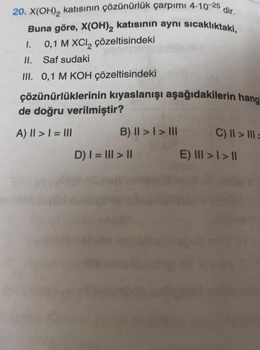 20. X(OH)₂ katısının çözünürlük çarpımı 4-10-25
Buna göre, X(OH)₂ katısının aynı sıcaklıktaki,
0,1 M XCI₂ çözeltisindeki
1.
II. Saf sudaki
III. 0,1 M KOH çözeltisindeki
çözünürlüklerinin kıyaslanışı aşağıdakilerin hang
de doğru verilmiştir?
A) || > | = |||