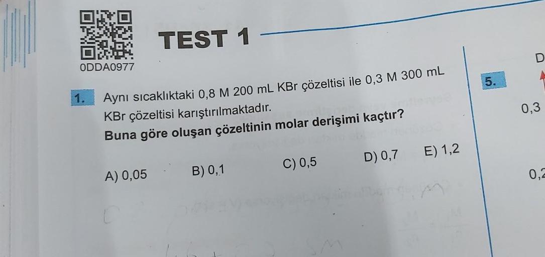 ON
0891
ODDA0977
1.
TEST 1 -
Aynı sıcaklıktaki 0,8 M 200 mL KBr çözeltisi ile 0,3 M 300 mL
KBr çözeltisi karıştırılmaktadır.
Buna göre oluşan çözeltinin molar derişimi kaçtır?
A) 0,05
B) 0,1
C) 0,5
D) 0,7
E) 1,2
5.
0,3
0,2