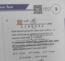 ten Test
i
3.
2F
TEST 2
2
KLMNPRS
77777 yatay
Kesiti şekilde gösterilen yatay yolun yalnız L-S
arası sürtünmeli ve sürtünme kuvveti tüm yol
3
boyunca sabit olup F kadardır.
K noktasında durgun olan cisme etki eden yatay
2F kuvveti N noktasında kaldırıldığına göre,
cisim nerede durur? (Bölmeler eşittir.)
A) N - P arası B) P noktası
D) R noktası
C) P - R arası
E) R - S arası