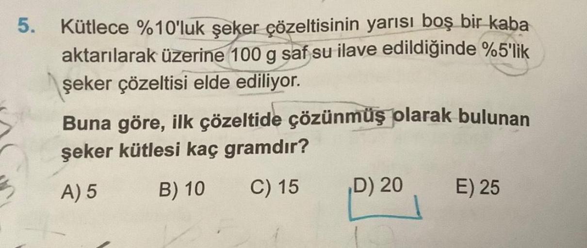 5.
Kütlece %10'luk şeker çözeltisinin yarısı boş bir kaba
aktarılarak üzerine 100 g saf su ilave edildiğinde %5'lik
şeker çözeltisi elde ediliyor.
Buna göre, ilk çözeltide çözünmüş olarak bulunan
şeker kütlesi kaç gramdır?
A) 5
B) 10 C) 15
D) 20
E) 25