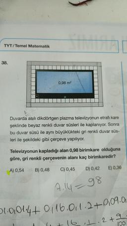 TYT/Temel Matematik
38.
0,98 m²
Yo
13940
100
Duvarda asılı dikdörtgen plazma televizyonun etrafı kare
şeklinde beyaz renkli duvar süsleri ile kaplanıyor. Sonra
bu duvar süsü ile aynı büyüklükteki gri renkli duvar süs-
leri ile şekildeki gibi çerçeve yapılıyor.
Televizyonun kapladığı alan 0,98 birimkare olduğuna
göre, gri renkli çerçevenin alanı kaç birimkaredir?
A) 0,54 B) 0,48
C) 0,45
D) 0,42
E) 0,36
7.1498
01-0101.4+ 0116.011-2+0.09.0
+ 16, 1.2 + 9
100