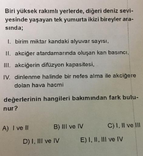 Biri yüksek rakımlı yerlerde, diğeri deniz sevi-
yesinde yaşayan tek yumurta ikizi bireyler ara-
sında;
1. birim miktar kandaki alyuvar sayısı,
II. akciğer atardamarında oluşan kan basıncı,
III. akciğerin difüzyon kapasitesi,
IV. dinlenme halinde bir nefes