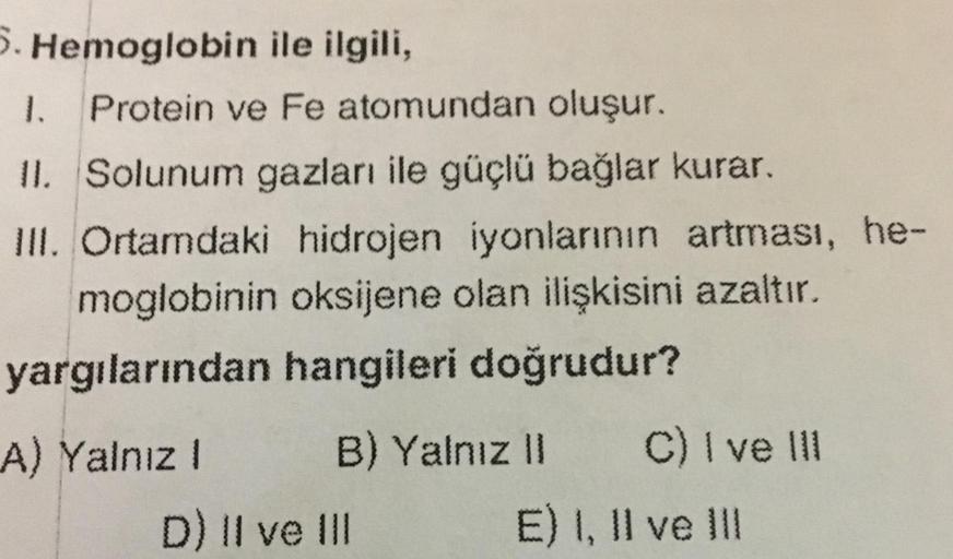 5. Hemoglobin ile ilgili,
1.
Protein ve Fe atomundan oluşur.
II. Solunum gazları ile güçlü bağlar kurar.
III. Ortamdaki hidrojen iyonlarının artması, he-
moglobinin oksijene olan ilişkisini azaltır.
yargılarından hangileri doğrudur?
A) Yalnız !
B) Yalnız I