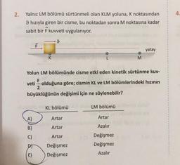 2.
Yalnız LM bölümü sürtünmeli olan KLM yoluna, K noktasından
9 hızıyla giren bir cisme, bu noktadan sonra M noktasına kadar
sabit bir F kuvveti uygulanıyor.
A)
B)
C)
K
E)
9
Yolun LM bölümünde cisme etki eden kinetik sürtünme kuv-
F
veti olduğuna göre; cismin KL ve LM bölümlerindeki hızının
2
büyüklüğünün değişimi için ne söylenebilir?
KL bölümü
Artar
Artar
Artar
Değişmez
Değişmez
LM bölümü
M
Artar
Azalır
Değişmez
Değişmez
Azalır
yatay
4.