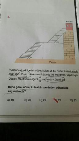 e
A) 19
Yukarıdaki şekilde bir nöbet kulesi ve bu nöbet kulesine çık-
mak için 15 er metre uzunluğunda iki merdiven yapılmıştır.
4
Üstteki merdivenin eğimi ve(tana = 2sine din
Zemin
Buna göre, nöbet kulesinin zeminden yüksekliği
kaç metredir?
B) 20
C) 21
Kulübe
D22
E) 23