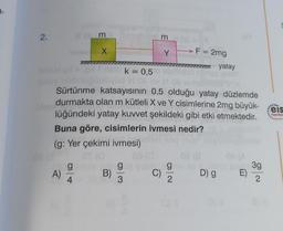 3-
2.
A)
m
g
4
X
pt no
B)
3
k = 0,5
abrhesu
Dd M 0 ev M 08 en
Sürtünme katsayısının 0,5 olduğu yatay düzlemde
durmakta olan m kütleli X ve Y cisimlerine 2mg büyük-
lüğündeki yatay kuvvet şekildeki gibi etki etmektedir.
Buna göre, cisimlerin ivmesi nedir?
(g: Yer çekimi ivmesi)
gea yal
3
Y
C)
F = 2mg
08 (8
gain ile
2
yatay
D) g E)
3g
2
****
eis
Yayınlar