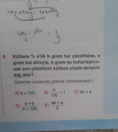 lox+50y= 20x+By
3xy = yox = 1/3
8. Kütlece% a'lık b gram tuz çözeltisine, a
gram tuz ekleyip, b gram su buharlaştırır-
sak son çözeltinin kütlece yüzde derişimi
kaç olur?
(İşlemler sırasında çökme olmamaktadır.)
b
C) ab + a
100
A) b + 100 B)
D)
a+b
b+100
E