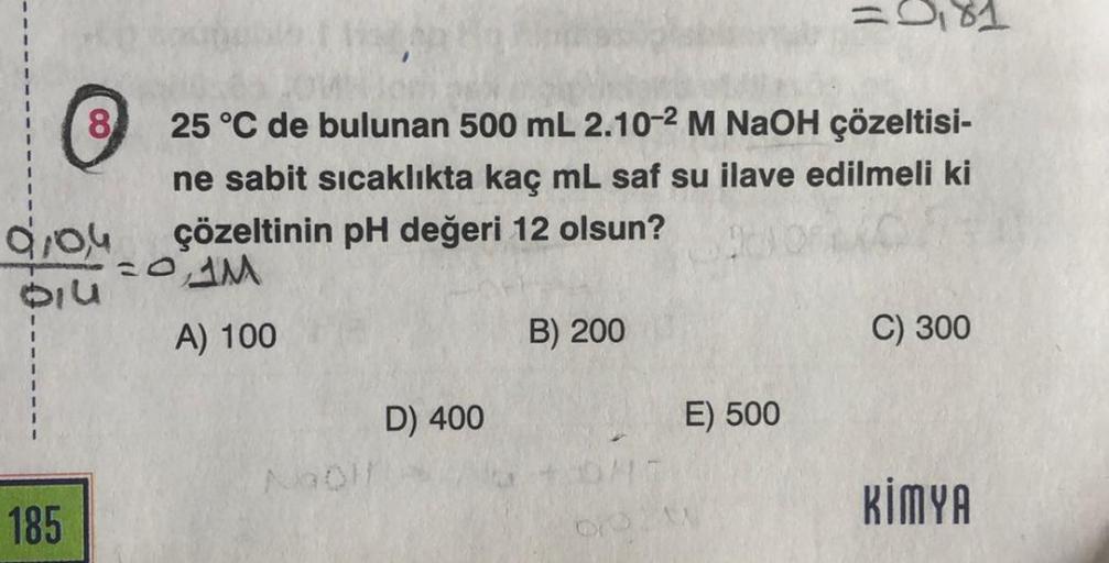 8
910,4
Diu
185
25 °C de bulunan 500 mL 2.10-2 M NaOH çözeltisi-
ne sabit sıcaklıkta kaç mL saf su ilave edilmeli ki
çözeltinin pH değeri 12 olsun?
=0AM
A) 100
NaOH
D) 400
B) 200
= 0,81
E) 500
C) 300
KİMYA