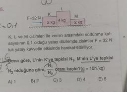6.
= = 011
F=32 N
K
2 kg
L
4 kg
M
2 kg
K, L ve M cisimleri ile zemin arasındaki sürtünme kat-
sayısının 0,1 olduğu yatay düzlemde cisimler F = 32 N
luk yatay kuvvetin etkisinde hareket ettiriliyor.
Geana
Buna göre, L'nin K'ye tepkisi N₁, M'nin L'ye tepkisi
25.
N₁₁
N₂ olduğuna göre,
oranı kaçtır? (g = 10N/kg)
N₂
A) 1
B) 2
D) 4
E) 5
C) 3