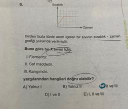 6.
Sıcaklık
Zaman
Birden fazla türde atom içeren bir sıvının sıcaklık - zaman
grafiği yukarıda verilmiştir.
Buna göre bu X SIVISI için;
1. Elementtir.
II. Saf maddedir.
III. Karışımdır.
yargılarından hangileri doğru olabilir?
A) Yalnız I
B) Yalnız II
D) I ve II
CII ve III
E) I, II ve III
Yrallar Karması