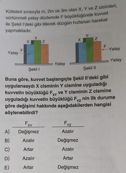 Kütleleri sırasıyla m, 2m ve 3m olan X, Y ve Z cisimleri,
sürtünmeli yatay düzlemde F büyüklüğünde kuvvet
ile Şekil l'deki gibi itilerek düzgün hızlanan hareket
yapmaktadır.
Yatay
F
A)
B)
C)
D)
E)
X
Fxx
Z
Değişmez
Azalır
Artar
Azalır
Artar
Yatay
Fxz
X
Azalır
Şekil I
Şekil II
Buna göre, kuvvet başlangıçta Şekil Il'deki gibi
uygulansaydı X cisminin Y cismine uyguladığı
kuvvetin büyüklüğü Fxy ve Y cisminin Z cismine
uyguladığı kuvvetin büyüklüğü Fyz nin ilk duruma
göre değişimi hakkında aşağıdakilerden hangisi
söylenebilirdi?
XY
YZ
Y
Değişmez
Azalır
Artar
Değişmez
Z
F
-Yatay
Yatay