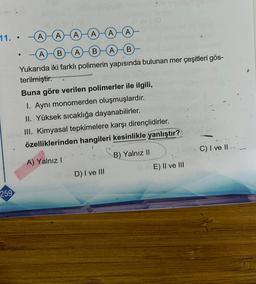 11. .
259
A
A) A
(A)(A)
A B
(A)
B (A)
B
Yukarıda iki farklı polimerin yapısında bulunan mer çeşitleri gös-
terilmiştir.
A
Buna göre verilen polimerler ile ilgili,
1. Aynı monomerden oluşmuşlardır.
II. Yüksek sıcaklığa dayanabilirler.
III. Kimyasal tepkimelere karşı dirençlidirler.
özelliklerinden hangileri kesinlikle yanlıştır?
A) Yalnız I
B) Yalnız II
D) I ve III
E) II ve III
C) I ve II