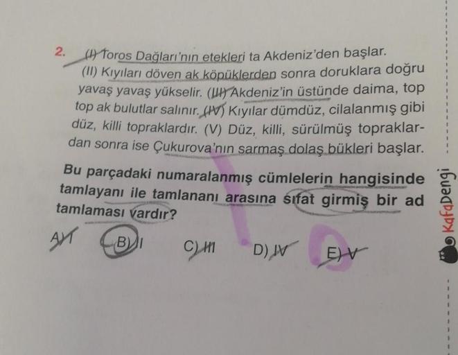 2. (I) Toros Dağları'nın etekleri ta Akdeniz'den başlar.
(II) Kıyıları döven ak köpüklerden sonra doruklara doğru
yavaş yavaş yükselir. () Akdeniz'in üstünde daima, top
top ak bulutlar salınır. (V) Kıyılar dümdüz, cilalanmış gibi
düz, killi topraklardır. (