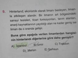 9.
Hinterland; ekonomik olarak limanı besleyen, liman-
la etkileşen alandır. Bir limanın art bölgesindeki
sanayi tesisleri, ticari fonksiyonları, tarım alanları,
enerji kaynaklarının yayıldığı alan ne kadar geniş ise
liman da o oranda gelişir.
Buna göre aşağıda verilen limanlardan hangisi-
nin hinterlandı diğerlerine göre daha geniştir?
B) İzmir
C) Trabzon
A) İstanbul
D) Mersin
E) Samsun