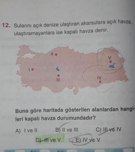 12. Sularını açık denize ulaştıran akarsulara açık havza,
ulaştıramayanlara ise kapalı havza denir.
A) I ve II
||
D)
E
Buna göre haritada gösterilen alanlardan hangi-
leri kapalı havza durumundadır?
B) II ve III
ve V
IV
Verl
C) IIl ve IV
E) IV ye V