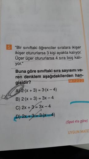 5 "Bir sınıftaki öğrenciler sıralara ikişer
ikişer otururlarsa 3 kişi ayakta kalıyor.
Üçer üçer otururlarsa 4 sıra boş kalı-
yor."
Buna göre sınıftaki sıra sayısını ve-
ren denklem aşağıdakilerden han-
gisidir?
M.7.2.2.2
A) 2-(x+3)=3-(x-4)
B) 2 (x + 3) = 3