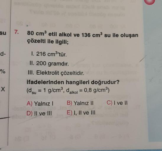 su
d-
%
X
92101
7.
80 cm³ etil alkol ve 136 cm³ su ile oluşan
çözelti ile ilgili;
l. 216 cm³'tür.
II. 200 gramdır.
III. Elektrolit çözeltidir.
ifadelerinden hangileri doğrudur?
(du = 1 g/cm³, dalkol = 0,8 g/cm³)
C) I ve II
A) Yalnız I
D) II ve III
B) Yalnı