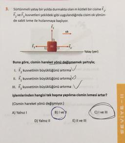 3. Sürtünmeli yatay bir yolda durmakta olan m kütleli bir cisme F₁,
F₂ ve F3 kuvvetleri şekildeki gibi uygulandığında cisim ok yönün-
de sabit ivme ile hızlanmaya başlıyor.
F₁
a
ok
D) Yalnız II
F₂
-Yatay (yer)
Buna göre, cismin hareket yönü değişmemek şartıyla;
1. F₂ kuvvetinin büyüklüğünü artırma
II. F kuvvetinin büyüklüğünü artırma
ax
III. F₂ kuvvetinin büyüklüğünü artırma
işlemlerinden hangisi tek başına yapılırsa cismin ivmesi artar?
(Cismin hareket yönü değişmiyor.)
A) Yalnız I
B) I ve I
E) II ve III
C) I ve III
SEVIYE-11