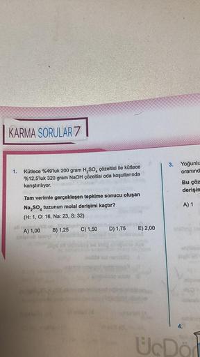 KARMA SORULAR 7
1. Kütlece %49'luk 200 gram H₂SO4 çözeltisi ile kütlece
%12,5'luk 320 gram NaOH çözeltisi oda koşullarında
karıştırılıyor.
Tam verimle gerçekleşen tepkime sonucu oluşan
Na₂SO4 tuzunun molal derişimi kaçtır?
(H: 1, O: 16, Na: 23, S: 32)
A) 1