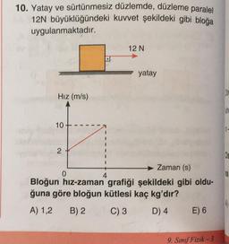 10. Yatay ve sürtünmesiz
12N büyüklüğündeki
uygulanmaktadır.
Hız (m/s)
10
2
d
0
I
I
I
düzlemde, düzleme paralel
kuvvet şekildeki gibi bloğa
+
4
12 N
Zaman (s)
Bloğun hız-zaman grafiği şekildeki gibi oldu-
ğuna göre bloğun kütlesi kaç kg'dır?
A) 1,2 B) 2
C) 3
D) 4
yatay
E) 6
9. Sınıf Fizik-3
Cis
na
