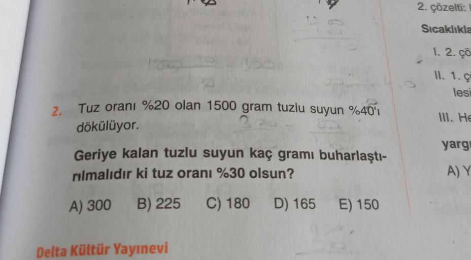 2.
J
Tuz oranı %20 olan 1500 gram tuzlu suyun %40'ı
3
dökülüyor.
Geriye kalan tuzlu suyun kaç gramı buharlaştı-
rılmalıdır ki tuz oranı %30 olsun?
A) 300 B) 225 C) 180 D) 165 E) 150
Delta Kültür Yayınevi
2. çözelti:
Sıcaklıkla
1. 2. çö
II. 1. ci
lesi
III.