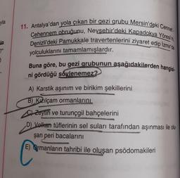 yla
in
?"
5
11. Antalya'dan yola çıkan bir gezi grubu Mersin'deki Cennet-
Cehennem obruğunu, Nevsehir'deki Kapadokya Yöresini,
Denizli'deki Pamukkale travertenlerini ziyaret edip Izmir'de
yolculuklarını tamamlamışlardır.
Buna göre, bu gezi grubunun aşağıdakilerden hangisi
ni gördüğü söylenemez?
A) Karstik aşınım ve birikim şekillerini
B) Kızılçam ormanlarını
CZeytin ve turunçgil bahçelerini
D) Volkan tüflerinin sel suları tarafından aşınması ile olu
şan peri bacalarını
E) Ormanların tahribi ile oluşan psödomakileri