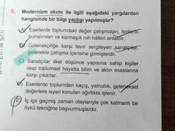 SETI
5.
Modernizm akımı ile ilgili aşağıdaki yargılardan
hangisinde bir bilgi yanlışı yapılmıştır?
AVE
Eserlerde toplumdaki değer çatışmaları, fertlerin
bunalımları ve karmaşık ruh hâlleri anlatılır.
BGelenekçiliğe karşı tavır sergileyen sanatçılar,
gelenekle çatışma içerisine girmişlerdir.
C) Sanatçılar ilkel düşünce yapısına sahip kişiler
olup toplumsal hayatta bilim ve aklın esaslarına
karşı çıkarlar.
Eserlerde toplumdan kaçış, yalnızlık, geleneksel
değerlere isyan konuları ağırlıkta işlenir.
E) iç içe geçmiş zaman olaylarıyla çok katmanlı bir
öykü tekniğine başvurmuşlardır.