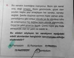 6. Biz sanatın özerkliğine inanıyoruz. Bizim için sanat
araç değil amaçtır. Bizim gözümüzde, güzel olan
şeyden başka şeyi amaçlayan her sanatçı, sanatçı
değildir. Şekille düşünce ayrımını hiçbir zaman anla-
yamadığımız gibi ruhsuz vücudu ya da vücutsuz ruhu
da anlamıyoruz hiç değilse bizim etkinlik alanımızda.
Güzel bir şekil güzel bir fikirdir. Çünkü hiçbir şey ifade
etmeyecek olan bir şekil ne olabilir ki...
Bu sözleri söyleyen bir sanatçının aşağıdaki
edebî akımlardan hangisinin savunucusu olduğu
söylenebilir?
A) Parnasizm B) Romantizm Realizm
C)
D) Naturalizm E) Sembolizm