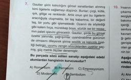 7.
Gautier şiirin kalıcılığını görsel sanatlardan alınmış
kimi ögelerle sağlamayı düşünür. Bunlar; çizgi, kütle,
ışık, gölge ve renklerdir. Artık onun şiiri bu ögelerin
aracılığıyla oluşmakta, bir taş kabartma, bir değerli
taş, bir yortu gibi işlemektedir. Ozanın da söylediği
gibi kalem fırça, mürekkep boya, sözlük ise bir ressa-
min paleti işlevini görecektir. Gautier, şiirde bu görsel
özellik yanında, çağrışımlar uyandırabilme gücünün
de olmasını dileyerek şiirine seslilik ve kalıcılık özel-
liği belirgin, uyumu zengin sözcüklerden uyaklar seç-
miş, güç metrik ölçüler denemiştir.
Bu parçada sözü edilen sanatçı aşağıdaki edebî
akımlardan hangisinin kurucusudur?
A) Romantizm B) Pamatizm
D) Modernizm
C) Empresyonizm
Sembolizm
10. İnsanın
çıkarma
sezgiyle
bakımın
içeriği
senfoni
kavram
ğı getir
genişle
olan ge
nin bir
Aşağı
edebiy
rinden
A) Ahm
CLAbr