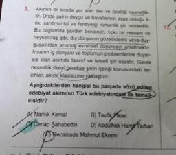 9.
Akımın ilk sırada yer alan ilke ve özelliği nesnellik-
tir. Onda şairin duygu ve hayallerinin esas olduğu li-
rik, santimantal ve ferdiyetçi romantik şiir reddedilir.
Bu bağlamda şairden beklenen, tipki bir ressam ve
heykeltıraş gibi, dış dünyanın güzelliklerini veya duy-
gusallıktan arınmış evrensel düşünceyi anlatmaktır.
İnsanın iç dünyası ve toplumun problemlerine duyar-
sız olan akımda tasviri ve felsefi şir esastır. Gerek
nesnellik ilkesi gerekse şiirin içeriği konusundaki ter-
cihler, akımı klasisizme yaklaştırır.
Aşağıdakilerden hangisi bu parçada sözü edilen
edebiyat akımının Türk edebiyatındakt Tik temsil
cisidir?
A) Namık Kemal
Cenap Şahabettin
B) Tevfik kret
D) Abdülhak Ham Tarhan
Recaizade Mahmut Ekrem
12. S