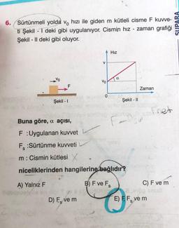 6. /Sürtünmeli yolda vo hızı ile giden m kütleli cisme F kuvve-
zaman grafiği
ti Şekil -1 deki gibi uygulanıyor. Cismin hız
Şekil - Il deki gibi oluyor.
F
Şekil - 1
V
D) F, ve m
S
Vo
Hız
Buna göre, a açısı,
F:Uygulanan kuvvet
F:Sürtünme kuvveti
m: Cismin kütlesi X
niceliklerinden hangilerine bağlıdır?
A) Yalnız F
B) F ve Fs
-
Şekil - II
Zaman
net
C) F ve m
E) FF, ve m
SUPARA