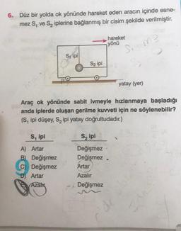 6. Düz bir yolda ok yönünde hareket eden aracın içinde esne-
mez S, ve S₂ iplerine bağlanmış bir cisim şekilde verilmiştir.
Sipi
S, ipi
A)
Artar
B) Değişmez
C) Değişmez
D) Artar
Azalık
S2 ipi
hareket
yönü
Araç ok yönünde sabit ivmeyle hızlanmaya başladığı
anda iplerde oluşan gerilme kuvveti için ne söylenebilir?
(S, ipi düşey, S₂ ipi yatay doğrultudadır.)
S₂ ipi
Değişmez
Değişmez.
Artar
Azalır
Değişmez
Si-me
yatay (yer)
I did