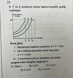 29.
X, Y ve Z sıvılarının buhar basıncı-sıcaklık grafiği
verilmiştir.
Buhar basıncı
(cmHg)
X Y Z
A
442 4
76
Sıcaklık
Buna göre;
1. Kaynamaya başlama sıcaklıkları Z>Y > X'dir.
II. Aynı ortamda kaynarken buhar basınçları
X>Y > Z'dir.
III. Z doymamış tuzlu su çözeltisine ait olabilir.
yargılarından hangileri doğrudur?
A) Yalnız I
B) I ve II
D) II ve III
C) I ve III
E) I, II ve III