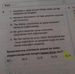 TYT
4. I. Gerçekte o, eşsiz bir anıt olduğu kadar, bir aşk
hikâyesini de simgeler.
II. Neresine dokunsanız, bir kalp çarpıntısı duyacak
gibi olursunuz.
III. "Tac Mahal, yeryüzünün en güzel türbesidir."
demiş bir İngiliz sanatçı.
IV. Bir gönül ateşinde isinan mermerleri,
yüzyıllardan beri soğumamıştır.
V. Bir Hint tarihçi de onun, bütün dönemlerde karı
- koca bağlılığının ve sevgisinin soylu bir anıtı
olarak kalacağını söylemiş.
Numaralanmış cümlelerle anlamlı bir bütün
oluşturulduğunda hangisi baştan ikinci olur?
B) II
C) III
D) IV
A) I
6. (1)
E) V
b