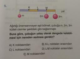 5.
3
K
L
2m
A) K noktasından
C) L noktasından
M
Ağırlığı önemsenmeyen
kütleli cisimler şekildeki gibi bağlanmıştır.
yat
eşit bölmeli, çubuğa m, 2m, 3m
3m
Buna göre, çubuğun yatay olarak dengede kalabil-
mesi için nereden asılması gerekir?
E) M noktasından
B) K-L noktaları arasından
D) L-M noktaları arasından