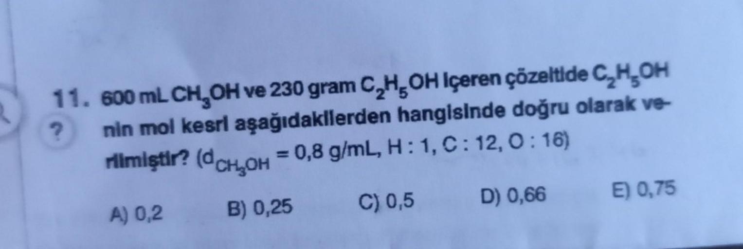 ?
11. 600 mL CH₂OH ve 230 gram C₂H5OH Içeren çözeltide C₂H₂OH
nin mol kesri aşağıdakilerden hangisinde doğru olarak ve-
rilmiştir? (dCH₂OH = 0,8 g/mL, H: 1, C: 12,0:16)
A) 0,2
B) 0,25
C) 0,5
D) 0,66
E) 0,75