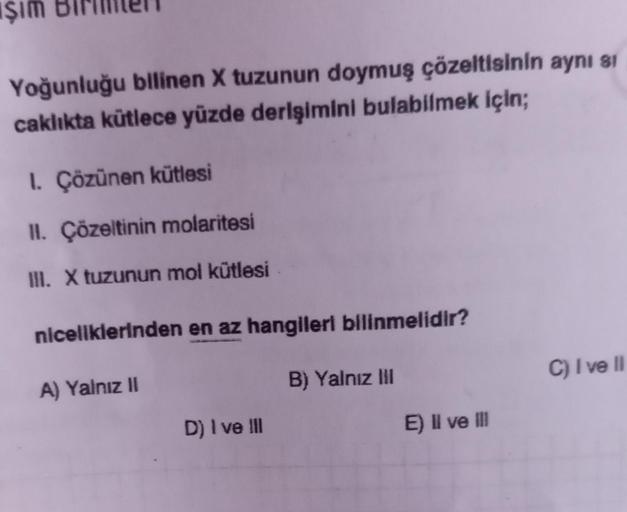 Işım
Yoğunluğu bilinen X tuzunun doymuş çözeltisinin aynı si
caklıkta kütlece yüzde derişimini bulabilmek için;
1. Çözünen kütlesi
II. Çözeltinin molaritesi
III. X tuzunun mol kütlesi
niceliklerinden en az hangileri bilinmelidir?
B) Yalnız III
A) Yalnız II