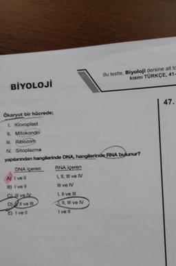 BİYOLOJİ
Ökaryot bir hücrede;
1. Kloroplast
II. Mitokondri
III. Ribozom
IV. Sitoplazma
yapılanından hangilerinde DNA, hangilerinde RNA bulunur?
DNA içeren
A) I ve il
B) I ve ll
CLI ve IV
D) II ve III
E) I ve Il
RNA içeren
I, II, III ve IV
III ve IV
I, II ve III
II, III ve IV
Bu testte, Biyoloji dersine ait to
kısmı TÜRKÇE, 41-
I ve II
47.